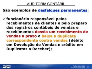AUDITORIA CONTÁBIL
Auditoria Contábil
Silvio Aparecido Crepaldi
297
São exemplos de desfalques permanentes:
 funcionário responsável pelos
recebimentos de clientes e pelo preparo
dos registros contábeis de vendas e
recebimentos desvia um recebimento de
vendas a prazo e baixa a duplicata
correspondente contra vendas (débito
em Devolução de Vendas e crédito em
Duplicatas a Receber);
 