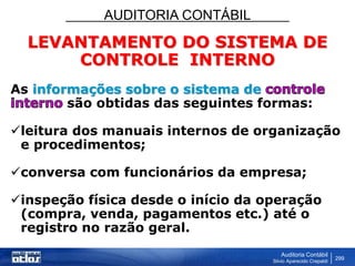 AUDITORIA CONTÁBIL
Auditoria Contábil
Silvio Aparecido Crepaldi
299
LEVANTAMENTO DO SISTEMA DE
CONTROLE INTERNO
As informações sobre o sistema de
são obtidas das seguintes formas:
leitura dos manuais internos de organização
e procedimentos;
conversa com funcionários da empresa;
inspeção física desde o início da operação
(compra, venda, pagamentos etc.) até o
registro no razão geral.
 
