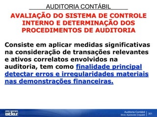 AUDITORIA CONTÁBIL
Auditoria Contábil
Silvio Aparecido Crepaldi
301
AVALIAÇÃO DO SISTEMA DE CONTROLE
INTERNO E DETERMINAÇÃO DOS
PROCEDIMENTOS DE AUDITORIA
Consiste em aplicar medidas significativas
na consideração de transações relevantes
e ativos correlatos envolvidos na
auditoria, tem como finalidade principal
detectar erros e irregularidades materiais
nas demonstrações financeiras.
 