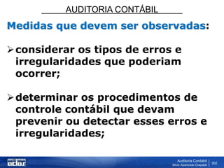 AUDITORIA CONTÁBIL
Auditoria Contábil
Silvio Aparecido Crepaldi
302
Medidas que devem ser observadas:
considerar os tipos de erros e
irregularidades que poderiam
ocorrer;
determinar os procedimentos de
controle contábil que devam
prevenir ou detectar esses erros e
irregularidades;
 