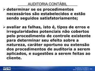 AUDITORIA CONTÁBIL
Auditoria Contábil
Silvio Aparecido Crepaldi
303
 determinar se os procedimentos
necessários são estabelecidos e estão
sendo seguidos satisfatoriamente;
 avaliar as falhas, isto é, tipos de erros e
irregularidades potenciais não cobertos
pelo procedimento de controle existente
para determinar seu efeito sobre a
natureza, caráter oportuno ou extensão
dos procedimentos de auditoria a serem
aplicados, e sugestões a serem feitas ao
cliente.
 