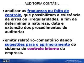 AUDITORIA CONTÁBIL
Auditoria Contábil
Silvio Aparecido Crepaldi
305
•analisar as fraquezas ou falta de
controle, que possibilitam a existência
de erros ou irregularidades, a fim de
determinar a natureza, data e
extensão dos procedimentos de
auditoria;
•emitir relatório-comentário dando
sugestões para o aprimoramento do
sistema de da
empresa.
 