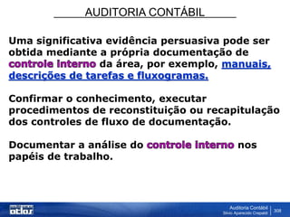 AUDITORIA CONTÁBIL
Auditoria Contábil
Silvio Aparecido Crepaldi
308
Uma significativa evidência persuasiva pode ser
obtida mediante a própria documentação de
da área, por exemplo, manuais,
descrições de tarefas e fluxogramas.
Confirmar o conhecimento, executar
procedimentos de reconstituição ou recapitulação
dos controles de fluxo de documentação.
Documentar a análise do nos
papéis de trabalho.
 