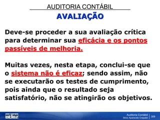 AUDITORIA CONTÁBIL
Auditoria Contábil
Silvio Aparecido Crepaldi
309
AVALIAÇÃO
Deve-se proceder a sua avaliação crítica
para determinar sua eficácia e os pontos
passíveis de melhoria.
Muitas vezes, nesta etapa, conclui-se que
o sistema não é eficaz; sendo assim, não
se executarão os testes de cumprimento,
pois ainda que o resultado seja
satisfatório, não se atingirão os objetivos.
 