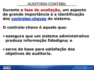 AUDITORIA CONTÁBIL
Auditoria Contábil
Silvio Aparecido Crepaldi
310
Durante a fase de avaliação, um aspecto
de grande importância é a identificação
dos controles-chaves do sistema.
O controle-chave é aquele que:
• assegura que um sistema administrativo
produza informação fidedigna; e
• serve de base para satisfação dos
objetivos de auditoria.
 