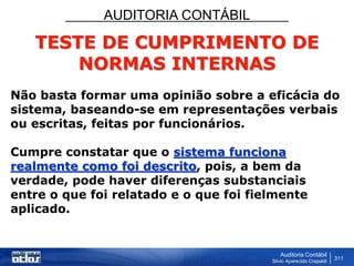 AUDITORIA CONTÁBIL
Auditoria Contábil
Silvio Aparecido Crepaldi
311
TESTE DE CUMPRIMENTO DE
NORMAS INTERNAS
Não basta formar uma opinião sobre a eficácia do
sistema, baseando-se em representações verbais
ou escritas, feitas por funcionários.
Cumpre constatar que o sistema funciona
realmente como foi descrito, pois, a bem da
verdade, pode haver diferenças substanciais
entre o que foi relatado e o que foi fielmente
aplicado.
 