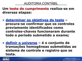 AUDITORIA CONTÁBIL
Auditoria Contábil
Silvio Aparecido Crepaldi
312
Um teste de cumprimento realiza-se em
diversas etapas:
• determinar os objetivos do teste –
procura-se confirmar que os controles
previamente identificados como
controles-chaves funcionaram durante
todo o período submetido a exame;
• definir o universo – é o conjunto de
transações homogêneas submetidas ao
sistema de controle e registro que se
testa.
 