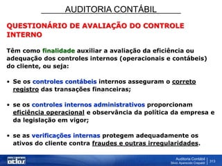 AUDITORIA CONTÁBIL
Auditoria Contábil
Silvio Aparecido Crepaldi
313
QUESTIONÁRIO DE AVALIAÇÃO DO CONTROLE
INTERNO
Têm como finalidade auxiliar a avaliação da eficiência ou
adequação dos controles internos (operacionais e contábeis)
do cliente, ou seja:
• Se os controles contábeis internos asseguram o correto
registro das transações financeiras;
• se os controles internos administrativos proporcionam
eficiência operacional e observância da política da empresa e
da legislação em vigor;
• se as verificações internas protegem adequadamente os
ativos do cliente contra fraudes e outras irregularidades.
 