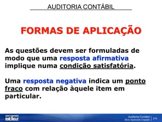 AUDITORIA CONTÁBIL
Auditoria Contábil
Silvio Aparecido Crepaldi
314
FORMAS DE APLICAÇÃO
As questões devem ser formuladas de
modo que uma resposta afirmativa
implique numa condição satisfatória.
Uma resposta negativa indica um ponto
fraco com relação àquele item em
particular.
 