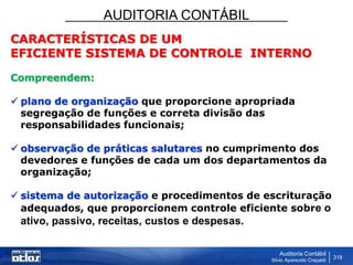 AUDITORIA CONTÁBIL
Auditoria Contábil
Silvio Aparecido Crepaldi
318
CARACTERÍSTICAS DE UM
EFICIENTE SISTEMA DE CONTROLE INTERNO
Compreendem:
 plano de organização que proporcione apropriada
segregação de funções e correta divisão das
responsabilidades funcionais;
 observação de práticas salutares no cumprimento dos
devedores e funções de cada um dos departamentos da
organização;
 sistema de autorização e procedimentos de escrituração
adequados, que proporcionem controle eficiente sobre o
ativo, passivo, receitas, custos e despesas.
 