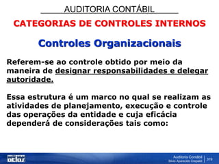 AUDITORIA CONTÁBIL
Auditoria Contábil
Silvio Aparecido Crepaldi
319
CATEGORIAS DE CONTROLES INTERNOS
Controles Organizacionais
Referem-se ao controle obtido por meio da
maneira de designar responsabilidades e delegar
autoridade.
Essa estrutura é um marco no qual se realizam as
atividades de planejamento, execução e controle
das operações da entidade e cuja eficácia
dependerá de considerações tais como:
 
