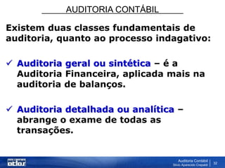 AUDITORIA CONTÁBIL
Auditoria Contábil
Silvio Aparecido Crepaldi
32
Existem duas classes fundamentais de
auditoria, quanto ao processo indagativo:
 Auditoria geral ou sintética – é a
Auditoria Financeira, aplicada mais na
auditoria de balanços.
 Auditoria detalhada ou analítica –
abrange o exame de todas as
transações.
 