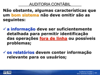 AUDITORIA CONTÁBIL
Auditoria Contábil
Silvio Aparecido Crepaldi
323
Não obstante, algumas características que
um bom sistema não deve omitir são as
seguintes:
 a informação deve ser suficientemente
detalhada para permitir identificação
das operações fora de linha ou possíveis
problemas;
 os relatórios devem conter informação
relevante para os usuários;
 