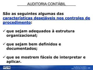 AUDITORIA CONTÁBIL
Auditoria Contábil
Silvio Aparecido Crepaldi
326
São as seguintes algumas das
características desejáveis nos controles de
procedimento:
 que sejam adequados à estrutura
organizacional;
 que sejam bem definidos e
documentados;
 que se mostrem fáceis de interpretar e
aplicar.
 