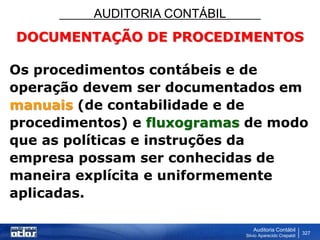 AUDITORIA CONTÁBIL
Auditoria Contábil
Silvio Aparecido Crepaldi
327
DOCUMENTAÇÃO DE PROCEDIMENTOS
Os procedimentos contábeis e de
operação devem ser documentados em
manuais (de contabilidade e de
procedimentos) e fluxogramas de modo
que as políticas e instruções da
empresa possam ser conhecidas de
maneira explícita e uniformemente
aplicadas.
 