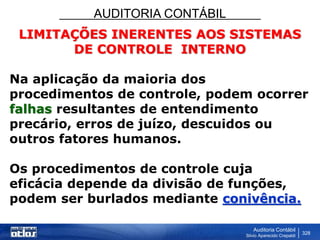 AUDITORIA CONTÁBIL
Auditoria Contábil
Silvio Aparecido Crepaldi
328
LIMITAÇÕES INERENTES AOS SISTEMAS
DE CONTROLE INTERNO
Na aplicação da maioria dos
procedimentos de controle, podem ocorrer
falhas resultantes de entendimento
precário, erros de juízo, descuidos ou
outros fatores humanos.
Os procedimentos de controle cuja
eficácia depende da divisão de funções,
podem ser burlados mediante conivência.
 