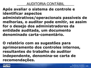 AUDITORIA CONTÁBIL
Auditoria Contábil
Silvio Aparecido Crepaldi
329
Após avaliar o sistema de controle e
identificar aspectos
administrativos/operacionais passíveis de
melhorias, o auditor pode emitir, se assim
for o desejo dos administradores da
entidade auditada, um documento
denominado carta-comentário.
O relatório com as sugestões para
aprimoramento dos controles internos,
resultantes do trabalho do auditor
independente, denomina-se carta de
recomendações.
 