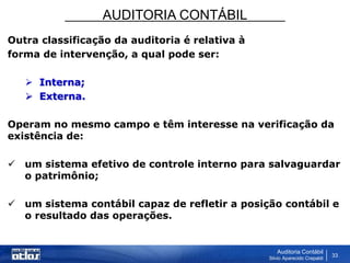 AUDITORIA CONTÁBIL
Auditoria Contábil
Silvio Aparecido Crepaldi
33
Outra classificação da auditoria é relativa à
forma de intervenção, a qual pode ser:
 Interna;
 Externa.
Operam no mesmo campo e têm interesse na verificação da
existência de:
 um sistema efetivo de controle interno para salvaguardar
o patrimônio;
 um sistema contábil capaz de refletir a posição contábil e
o resultado das operações.
 
