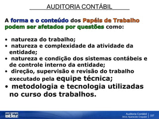 AUDITORIA CONTÁBIL
Auditoria Contábil
Silvio Aparecido Crepaldi
337
A dos
como:
• natureza do trabalho;
• natureza e complexidade da atividade da
entidade;
• natureza e condição dos sistemas contábeis e
de controle interno da entidade;
• direção, supervisão e revisão do trabalho
executado pela equipe técnica;
• metodologia e tecnologia utilizadas
no curso dos trabalhos.
 