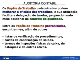 AUDITORIA CONTÁBIL
Auditoria Contábil
Silvio Aparecido Crepaldi
338
Os padronizados podem
, e sua utilização
facilita a delegação de tarefas, proporcionando
meio adicional de .
Entre os ,
encontram-se, além de outros:
 listas de verificação de procedimentos,
 cartas de confirmação de saldos,
 termos de inspeções físicas de caixa, de
estoques e de outros ativos.
 