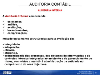 AUDITORIA CONTÁBIL
Auditoria Contábil
Silvio Aparecido Crepaldi
34
AUDITORIA INTERNA
A Auditoria Interna compreende:
 os exames,
 análise,
 avaliações,
 levantamentos,
 comprovações,
metodologicamente estruturados para a avaliação da:
• integridade,
• adequação,
• eficácia,
• eficiência,
• economicidade dos processos, dos sistemas de informações e de
controles internos integrados ao ambiente e de gerenciamento de
riscos, com vistas a assistir à administração da entidade no
cumprimento de seus objetivos.
 