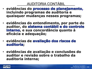 AUDITORIA CONTÁBIL
Auditoria Contábil
Silvio Aparecido Crepaldi
340
• evidências do ,
incluindo programas de auditoria e
quaisquer mudanças nesses programas;
• evidências do entendimento, por parte do
auditor, do
, e sua concordância quanto à
eficácia e adequação;
• evidências de
;
• evidências de avaliação e conclusões do
auditor e revisão sobre o trabalho da
auditoria interna;
 