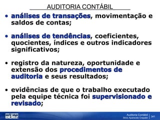 AUDITORIA CONTÁBIL
Auditoria Contábil
Silvio Aparecido Crepaldi
341
, movimentação e
saldos de contas;
, coeficientes,
quocientes, índices e outros indicadores
significativos;
• registro da natureza, oportunidade e
extensão dos
e seus resultados;
• evidências de que o trabalho executado
pela equipe técnica foi
;
 