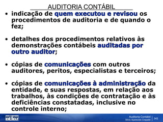 AUDITORIA CONTÁBIL
Auditoria Contábil
Silvio Aparecido Crepaldi
342
• indicação de os
procedimentos de auditoria e de quando o
fez;
• detalhes dos procedimentos relativos às
demonstrações contábeis
;
• cópias de com outros
auditores, peritos, especialistas e terceiros;
• cópias de da
entidade, e suas respostas, em relação aos
trabalhos, às condições de contratação e às
deficiências constatadas, inclusive no
controle interno;
 