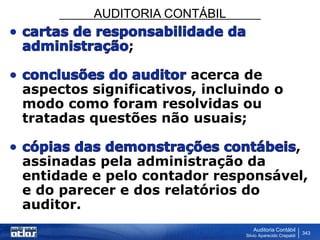 AUDITORIA CONTÁBIL
Auditoria Contábil
Silvio Aparecido Crepaldi
343
;
acerca de
aspectos significativos, incluindo o
modo como foram resolvidas ou
tratadas questões não usuais;
,
assinadas pela administração da
entidade e pelo contador responsável,
e do parecer e dos relatórios do
auditor.
 