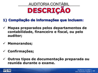 AUDITORIA CONTÁBIL
Auditoria Contábil
Silvio Aparecido Crepaldi
346
:
 Mapas preparados pelos departamentos de
contabilidade, financeiro e fiscal, ou pelo
auditor;
 Memorandos;
 Confirmações;
 Outros tipos de documentação preparada ou
reunida durante o exame.
 