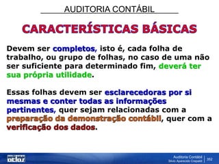 AUDITORIA CONTÁBIL
Auditoria Contábil
Silvio Aparecido Crepaldi
352
Devem ser completos, isto é, cada folha de
trabalho, ou grupo de folhas, no caso de uma não
ser suficiente para determinado fim, deverá ter
sua própria utilidade.
Essas folhas devem ser esclarecedoras por si
mesmas e conter todas as informações
pertinentes, quer sejam relacionadas com a
, quer com a
.
 