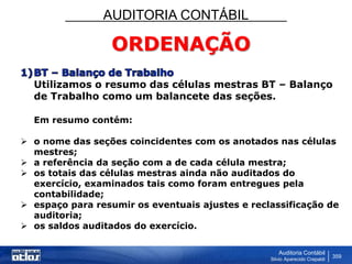 AUDITORIA CONTÁBIL
Auditoria Contábil
Silvio Aparecido Crepaldi
359
ORDENAÇÃO
Utilizamos o resumo das células mestras BT – Balanço
de Trabalho como um balancete das seções.
Em resumo contém:
 o nome das seções coincidentes com os anotados nas células
mestres;
 a referência da seção com a de cada célula mestra;
 os totais das células mestras ainda não auditados do
exercício, examinados tais como foram entregues pela
contabilidade;
 espaço para resumir os eventuais ajustes e reclassificação de
auditoria;
 os saldos auditados do exercício.
 