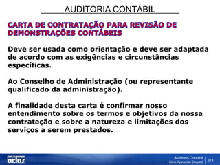 AUDITORIA CONTÁBIL
Auditoria Contábil
Silvio Aparecido Crepaldi
378
Deve ser usada como orientação e deve ser adaptada
de acordo com as exigências e circunstâncias
específicas.
Ao Conselho de Administração (ou representante
qualificado da administração).
A finalidade desta carta é confirmar nosso
entendimento sobre os termos e objetivos da nossa
contratação e sobre a natureza e limitações dos
serviços a serem prestados.
 