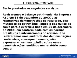 AUDITORIA CONTÁBIL
Auditoria Contábil
Silvio Aparecido Crepaldi
379
Serão prestados os seguintes serviços:
Revisaremos o balanço patrimonial da Empresa
ABC em 31 de dezembro de 20XX e as
respectivas demonstrações do resultado, das
mutações do patrimônio líquido e dos fluxos de
caixa para o exercício findo em 31 de dezembro
de 20XX, em conformidade com as normas
brasileiras e internacionais de revisão. Não
realizaremos uma auditoria das demonstrações
contábeis e, consequentemente, não
expressaremos uma opinião sobre essas
demonstrações, emitindo um relatório como
segue:
 