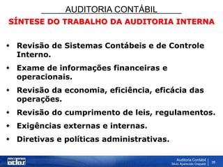AUDITORIA CONTÁBIL
Auditoria Contábil
Silvio Aparecido Crepaldi
38
SÍNTESE DO TRABALHO DA AUDITORIA INTERNA
 Revisão de Sistemas Contábeis e de Controle
Interno.
 Exame de informações financeiras e
operacionais.
 Revisão da economia, eficiência, eficácia das
operações.
 Revisão do cumprimento de leis, regulamentos.
 Exigências externas e internas.
 Diretivas e políticas administrativas.
 