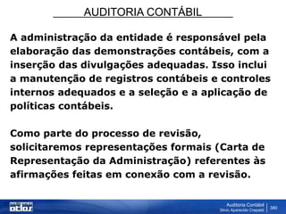 AUDITORIA CONTÁBIL
Auditoria Contábil
Silvio Aparecido Crepaldi
380
A administração da entidade é responsável pela
elaboração das demonstrações contábeis, com a
inserção das divulgações adequadas. Isso inclui
a manutenção de registros contábeis e controles
internos adequados e a seleção e a aplicação de
políticas contábeis.
Como parte do processo de revisão,
solicitaremos representações formais (Carta de
Representação da Administração) referentes às
afirmações feitas em conexão com a revisão.
 