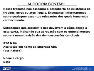AUDITORIA CONTÁBIL
Auditoria Contábil
Silvio Aparecido Crepaldi
381
Nosso trabalho não assegura a descoberta da existência de
fraudes, erros ou atos ilegais. Entretanto, informaremos
sobre quaisquer assuntos relevantes dos quais tomarmos
conhecimento.
Solicitamos que assinem e nos devolvam a cópia anexa a
esta carta, indicando sua aprovação com os entendimentos
sobre a nossa revisão das demonstrações contábeis.
XYZ & Co
Aceitação em nome da Empresa ABC
(assinatura)
....................
Nome e cargo
Data
 