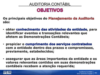 AUDITORIA CONTÁBIL
Auditoria Contábil
Silvio Aparecido Crepaldi
382
Os principais objetivos do
são:
• obter , para
identificar eventos e transações relevantes que
afetem as Demonstrações Contábeis;
• propiciar o
com a entidade dentro dos prazos e compromissos,
previamente, estabelecidos;
• assegurar que as áreas importantes da entidade e os
valores relevantes contidos em suas demonstrações
contábeis recebam a atenção requerida;
 