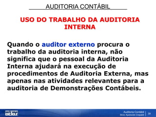 AUDITORIA CONTÁBIL
Auditoria Contábil
Silvio Aparecido Crepaldi
39
USO DO TRABALHO DA AUDITORIA
INTERNA
Quando o auditor externo procura o
trabalho da auditoria interna, não
significa que o pessoal da Auditoria
Interna ajudará na execução de
procedimentos de Auditoria Externa, mas
apenas nas atividades relevantes para a
auditoria de Demonstrações Contábeis.
 