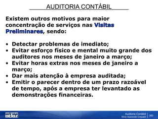 AUDITORIA CONTÁBIL
Auditoria Contábil
Silvio Aparecido Crepaldi
393
Existem outros motivos para maior
concentração de serviços nas
, sendo:
• Detectar problemas de imediato;
• Evitar esforço físico e mental muito grande dos
auditores nos meses de janeiro a março;
• Evitar horas extras nos meses de janeiro a
março;
• Dar mais atenção à empresa auditada;
• Emitir o parecer dentro de um prazo razoável
de tempo, após a empresa ter levantado as
demonstrações financeiras.
 