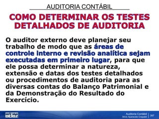 AUDITORIA CONTÁBIL
Auditoria Contábil
Silvio Aparecido Crepaldi
397
O auditor externo deve planejar seu
trabalho de modo que as
, para que
ele possa determinar a natureza,
extensão e datas dos testes detalhados
ou procedimentos de auditoria para as
diversas contas do Balanço Patrimonial e
da Demonstração do Resultado do
Exercício.
 