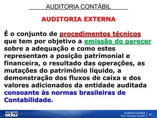 AUDITORIA CONTÁBIL
Auditoria Contábil
Silvio Aparecido Crepaldi
40
AUDITORIA EXTERNA
É o conjunto de procedimentos técnicos
que tem por objetivo a emissão do parecer
sobre a adequação e como estes
representam a posição patrimonial e
financeira, o resultado das operações, as
mutações do patrimônio líquido, a
demonstração dos fluxos de caixa e dos
valores adicionados da entidade auditada
consoante às normas brasileiras de
Contabilidade.
 