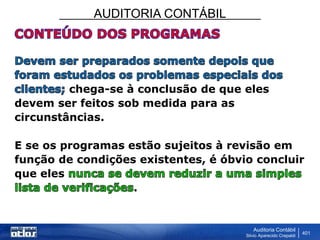 AUDITORIA CONTÁBIL
Auditoria Contábil
Silvio Aparecido Crepaldi
401
chega-se à conclusão de que eles
devem ser feitos sob medida para as
circunstâncias.
E se os programas estão sujeitos à revisão em
função de condições existentes, é óbvio concluir
que eles
.
 