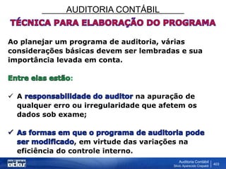 AUDITORIA CONTÁBIL
Auditoria Contábil
Silvio Aparecido Crepaldi
403
Ao planejar um programa de auditoria, várias
considerações básicas devem ser lembradas e sua
importância levada em conta.
:
 A na apuração de
qualquer erro ou irregularidade que afetem os
dados sob exame;
, em virtude das variações na
eficiência do controle interno.
 