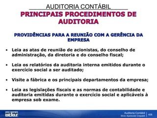AUDITORIA CONTÁBIL
Auditoria Contábil
Silvio Aparecido Crepaldi
406
• Leia as atas de reunião de acionistas, do conselho de
administração, da diretoria e do conselho fiscal;
• Leia os relatórios da auditoria interna emitidos durante o
exercício social a ser auditado;
• Visite a fábrica e os principais departamentos da empresa;
• Leia as legislações fiscais e as normas de contabilidade e
auditoria emitidas durante o exercício social e aplicáveis à
empresa sob exame.
 