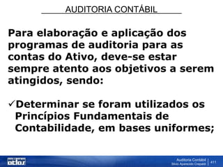 AUDITORIA CONTÁBIL
Auditoria Contábil
Silvio Aparecido Crepaldi
411
Para elaboração e aplicação dos
programas de auditoria para as
contas do Ativo, deve-se estar
sempre atento aos objetivos a serem
atingidos, sendo:
Determinar se foram utilizados os
Princípios Fundamentais de
Contabilidade, em bases uniformes;
 