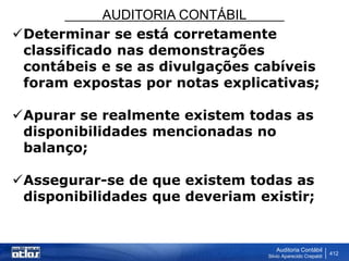 AUDITORIA CONTÁBIL
Auditoria Contábil
Silvio Aparecido Crepaldi
412
Determinar se está corretamente
classificado nas demonstrações
contábeis e se as divulgações cabíveis
foram expostas por notas explicativas;
Apurar se realmente existem todas as
disponibilidades mencionadas no
balanço;
Assegurar-se de que existem todas as
disponibilidades que deveriam existir;
 