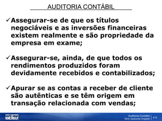 AUDITORIA CONTÁBIL
Auditoria Contábil
Silvio Aparecido Crepaldi
413
Assegurar-se de que os títulos
negociáveis e as inversões financeiras
existem realmente e são propriedade da
empresa em exame;
Assegurar-se, ainda, de que todos os
rendimentos produzidos foram
devidamente recebidos e contabilizados;
Apurar se as contas a receber de cliente
são autênticas e se têm origem em
transação relacionada com vendas;
 
