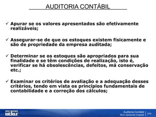 AUDITORIA CONTÁBIL
Auditoria Contábil
Silvio Aparecido Crepaldi
414
 Apurar se os valores apresentados são efetivamente
realizáveis;
 Assegurar-se de que os estoques existem fisicamente e
são de propriedade da empresa auditada;
 Determinar se os estoques são apropriados para sua
finalidade e se têm condições de realização, isto é,
verificar se há obsolescências, defeitos, má conservação
etc.;
 Examinar os critérios de avaliação e a adequação desses
critérios, tendo em vista os princípios fundamentais de
contabilidade e a correção dos cálculos;
 