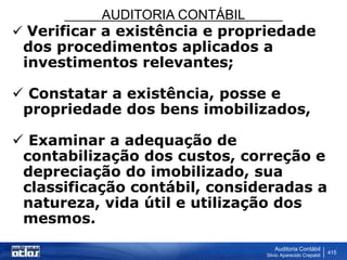 AUDITORIA CONTÁBIL
Auditoria Contábil
Silvio Aparecido Crepaldi
415
 Verificar a existência e propriedade
dos procedimentos aplicados a
investimentos relevantes;
 Constatar a existência, posse e
propriedade dos bens imobilizados,
 Examinar a adequação de
contabilização dos custos, correção e
depreciação do imobilizado, sua
classificação contábil, consideradas a
natureza, vida útil e utilização dos
mesmos.
 